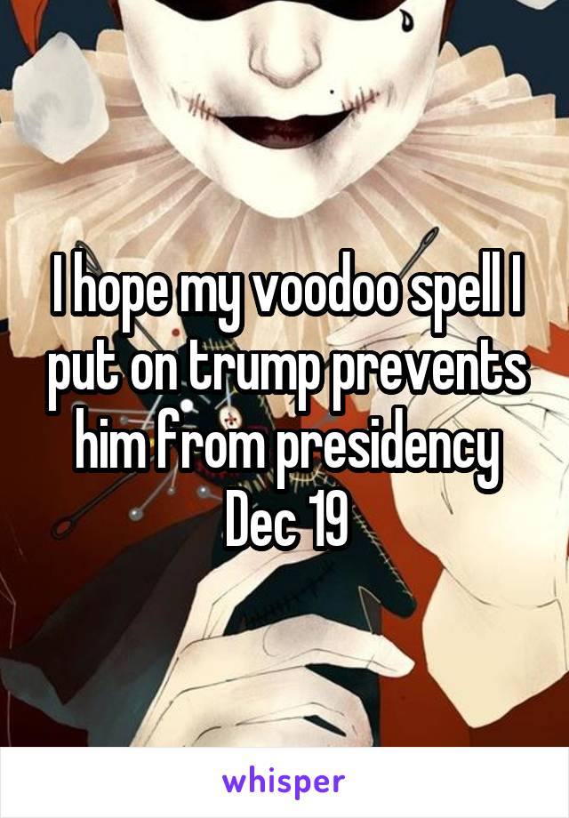 I hope my voodoo spell I put on trump prevents him from presidency Dec 19