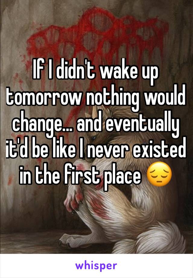 If I didn't wake up tomorrow nothing would change... and eventually it'd be like I never existed in the first place 😔