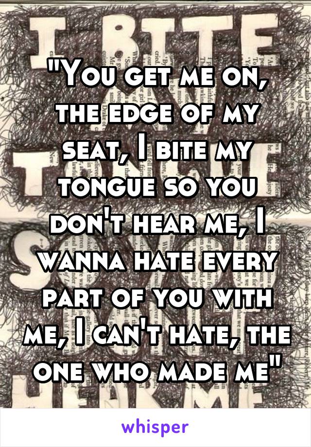 "You get me on, the edge of my seat, I bite my tongue so you don't hear me, I wanna hate every part of you with me, I can't hate, the one who made me"