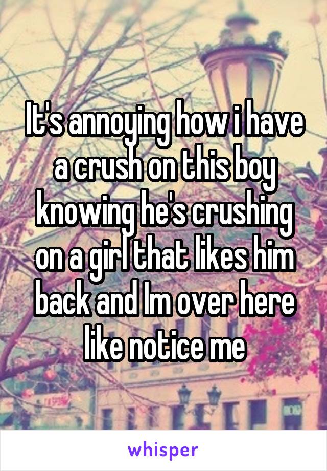 It's annoying how i have a crush on this boy knowing he's crushing on a girl that likes him back and Im over here like notice me