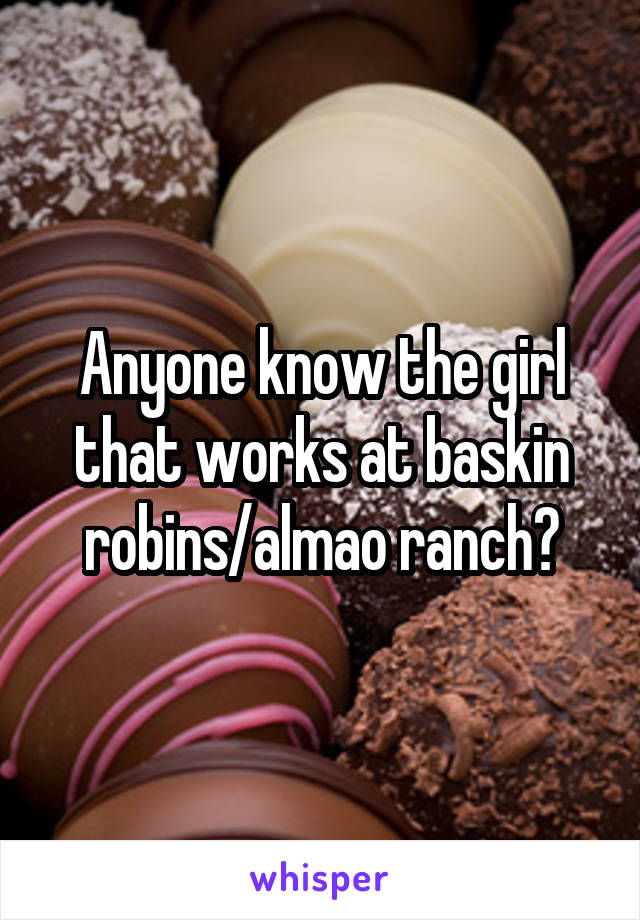 Anyone know the girl that works at baskin robins/almao ranch?