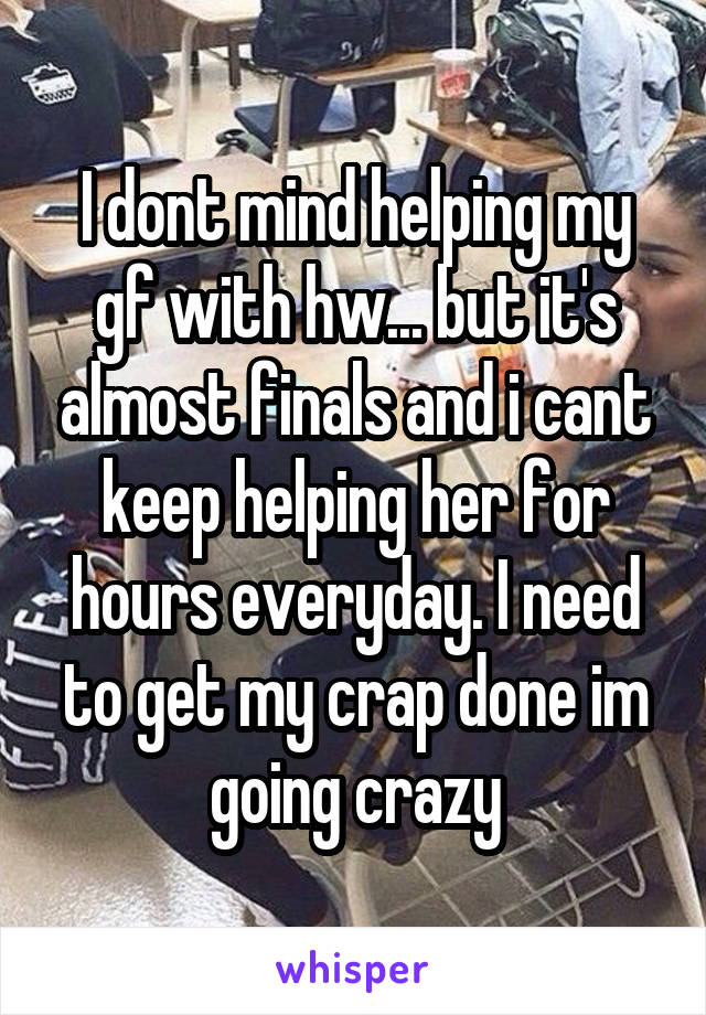 I dont mind helping my gf with hw... but it's almost finals and i cant keep helping her for hours everyday. I need to get my crap done im going crazy