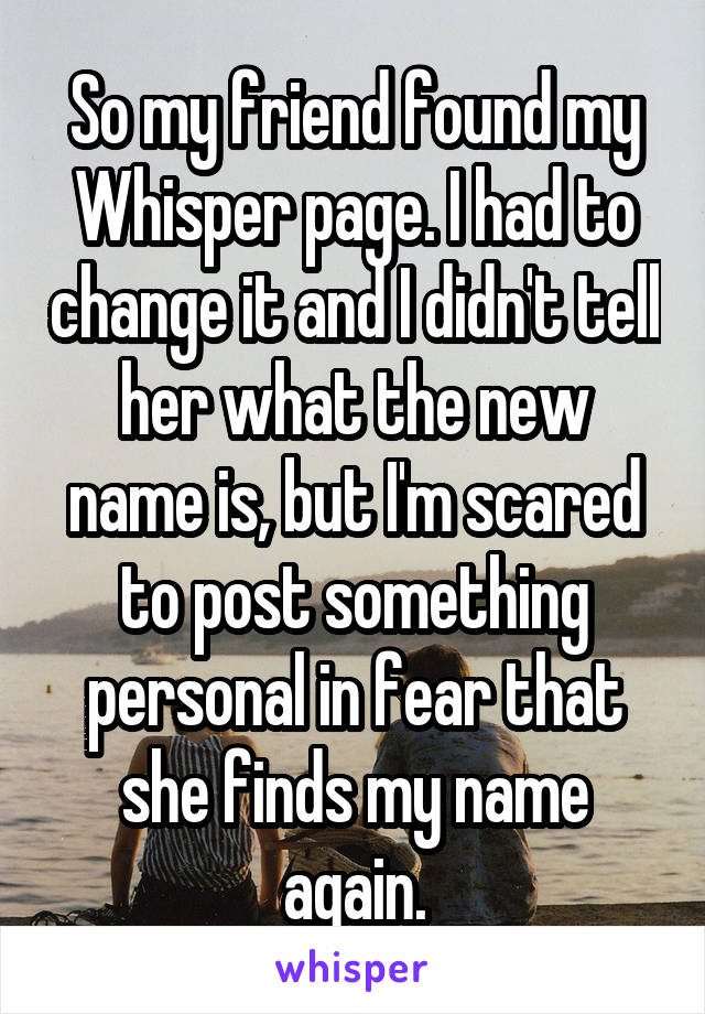 So my friend found my Whisper page. I had to change it and I didn't tell her what the new name is, but I'm scared to post something personal in fear that she finds my name again.