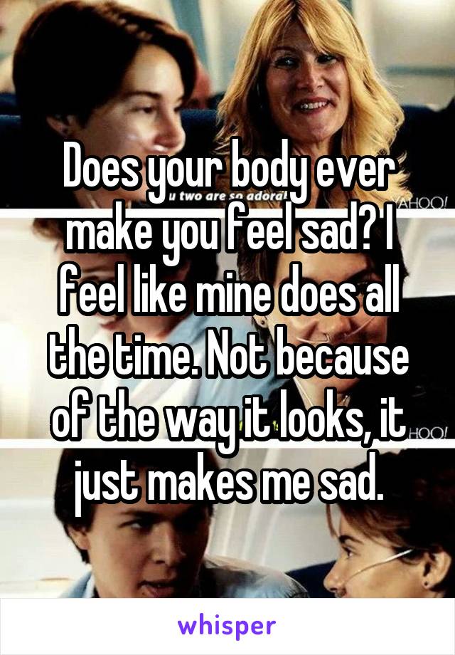 Does your body ever make you feel sad? I feel like mine does all the time. Not because of the way it looks, it just makes me sad.