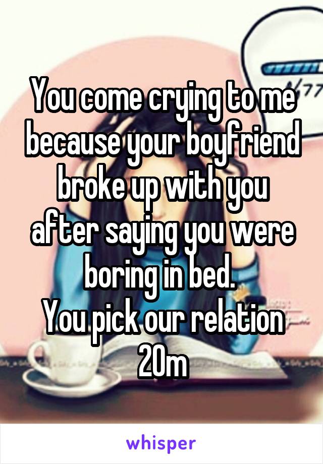 You come crying to me because your boyfriend broke up with you after saying you were boring in bed. 
You pick our relation
20m