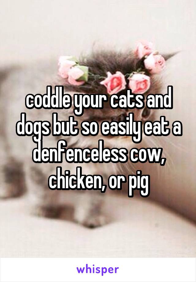 coddle your cats and dogs but so easily eat a denfenceless cow, chicken, or pig