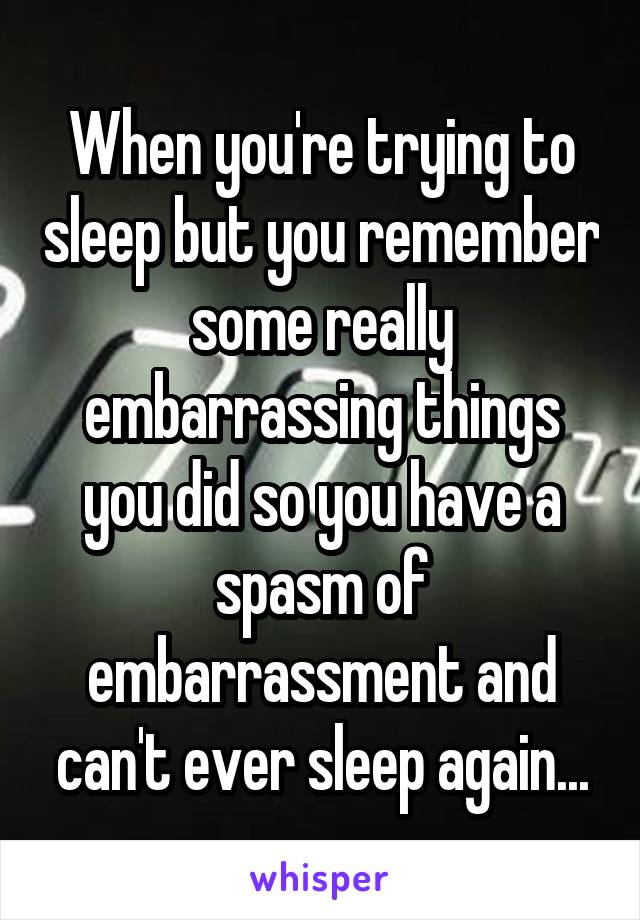 When you're trying to sleep but you remember some really embarrassing things you did so you have a spasm of embarrassment and can't ever sleep again...