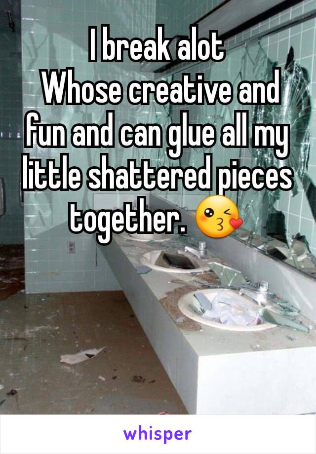 I break alot
 Whose creative and fun and can glue all my little shattered pieces together. 😘