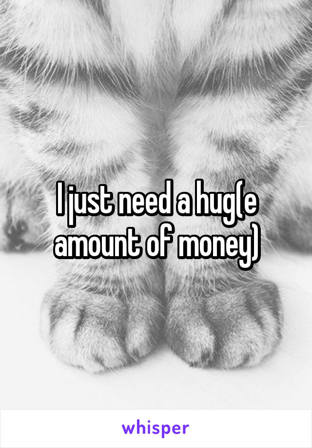 I just need a hug(e amount of money)