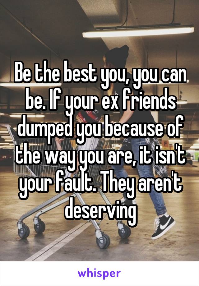 Be the best you, you can be. If your ex friends dumped you because of the way you are, it isn't your fault. They aren't deserving