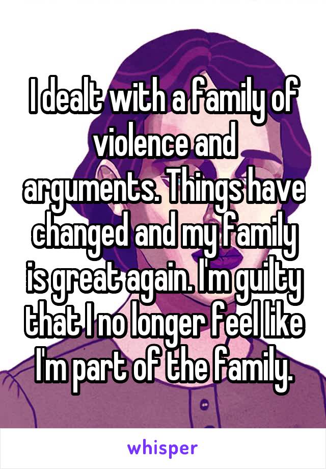 I dealt with a family of violence and arguments. Things have changed and my family is great again. I'm guilty that I no longer feel like I'm part of the family.