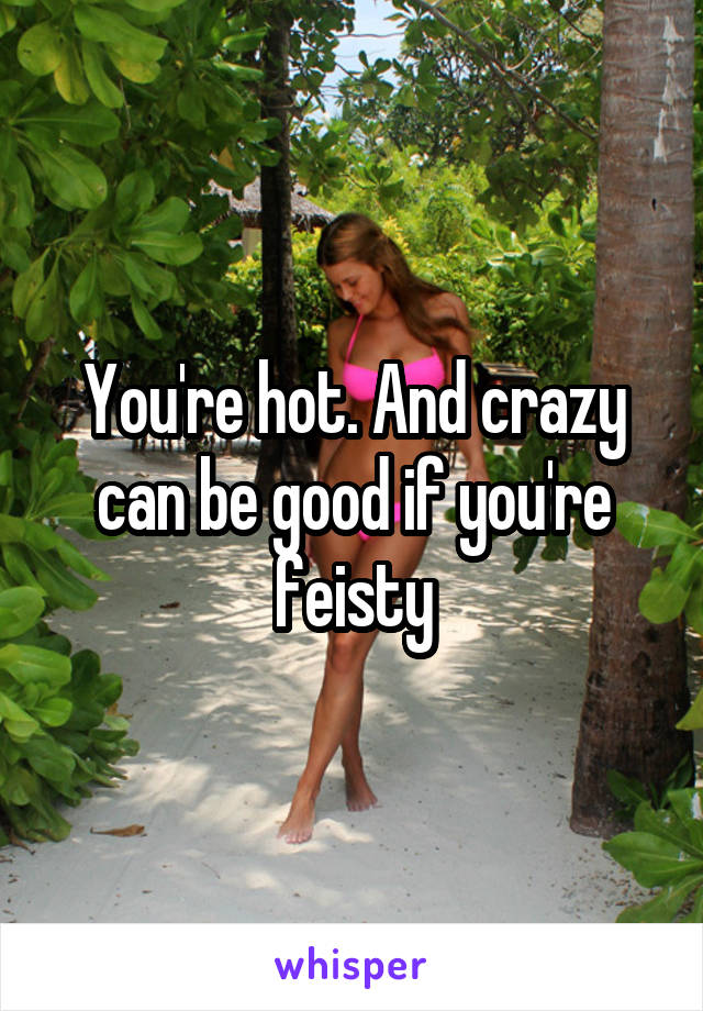 You're hot. And crazy can be good if you're feisty