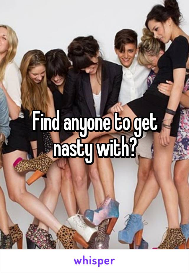 Find anyone to get nasty with?