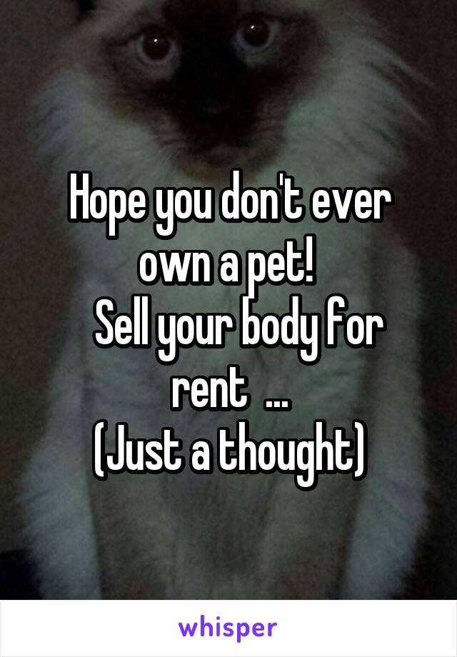 Hope you don't ever own a pet! 
  Sell your body for rent  ...
(Just a thought)