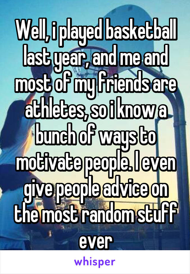 Well, i played basketball last year, and me and most of my friends are athletes, so i know a bunch of ways to motivate people. I even give people advice on the most random stuff ever