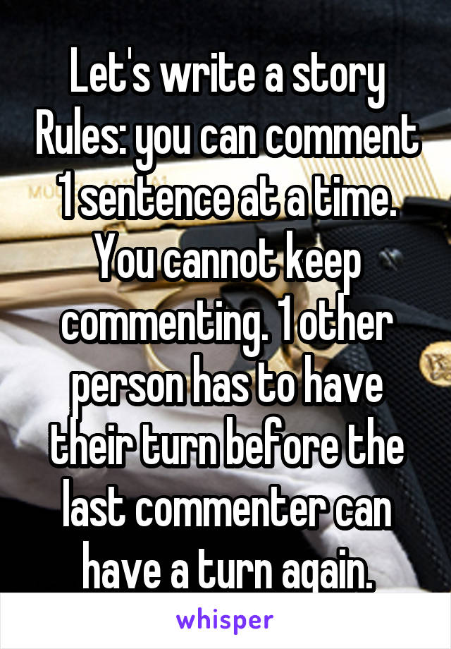 Let's write a story Rules: you can comment 1 sentence at a time.
You cannot keep commenting. 1 other person has to have their turn before the last commenter can have a turn again.