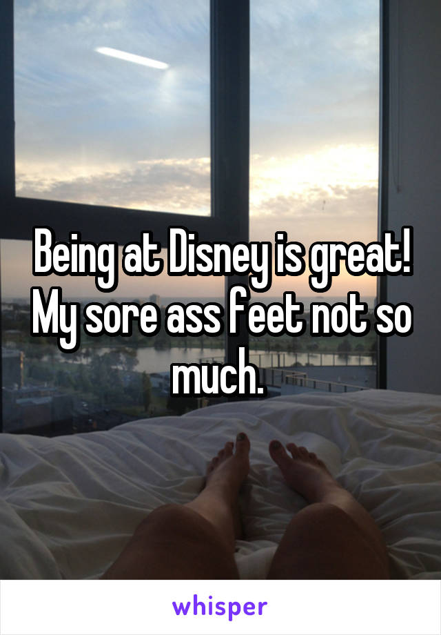 Being at Disney is great! My sore ass feet not so much. 