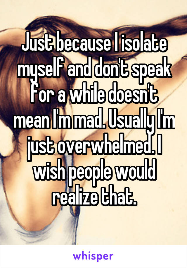 Just because I isolate myself and don't speak for a while doesn't mean I'm mad. Usually I'm just overwhelmed. I wish people would realize that.
