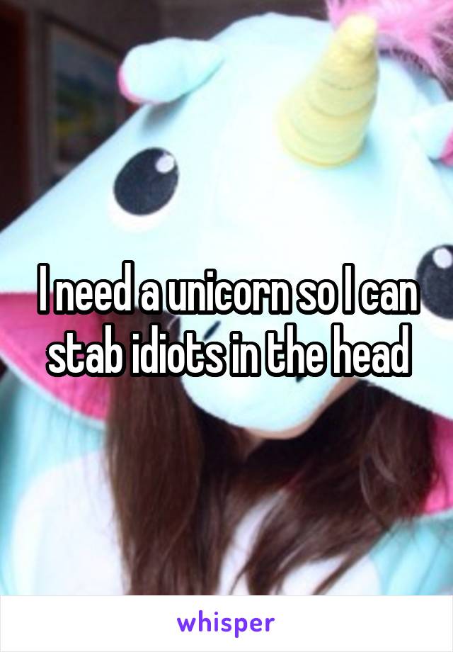 I need a unicorn so I can stab idiots in the head