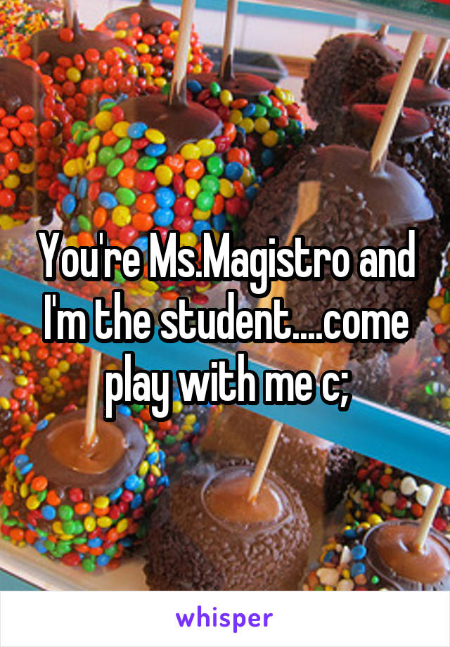 You're Ms.Magistro and I'm the student....come play with me c;