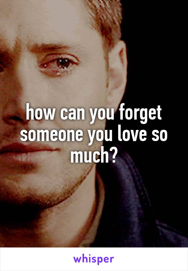 how can you forget someone you love so much?