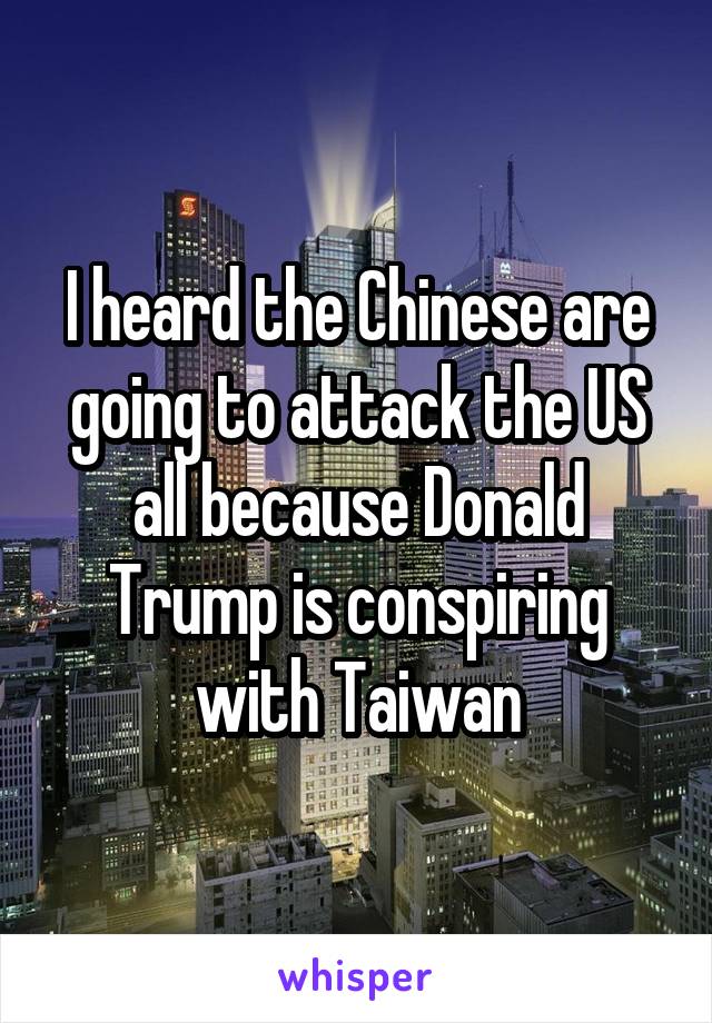 I heard the Chinese are going to attack the US all because Donald Trump is conspiring with Taiwan