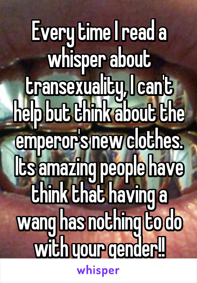 Every time I read a whisper about transexuality, I can't help but think about the emperor's new clothes. Its amazing people have think that having a wang has nothing to do with your gender!!