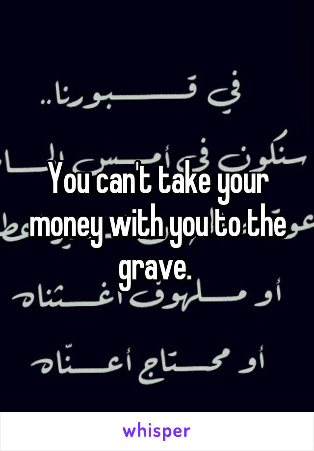 You can't take your money with you to the grave. 