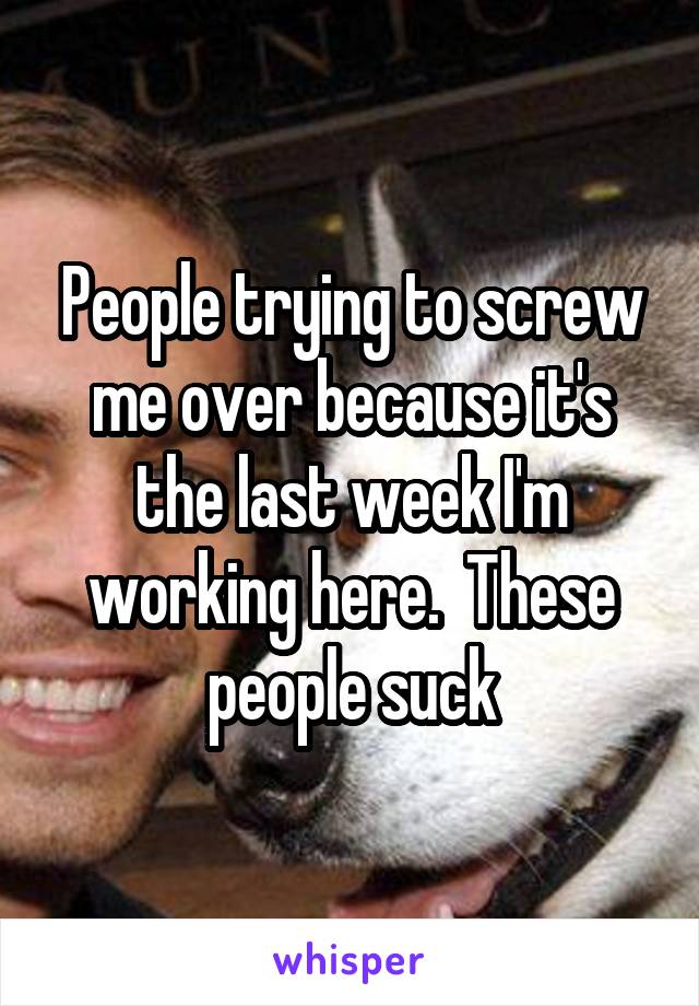 People trying to screw me over because it's the last week I'm working here.  These people suck