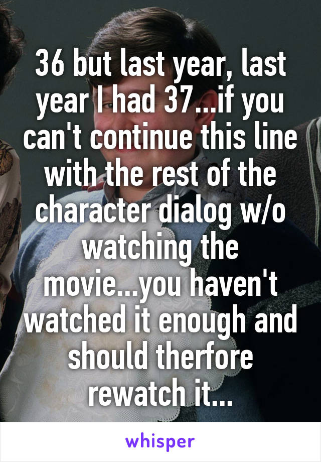 36 but last year, last year I had 37...if you can't continue this line with the rest of the character dialog w/o watching the movie...you haven't watched it enough and should therfore rewatch it...