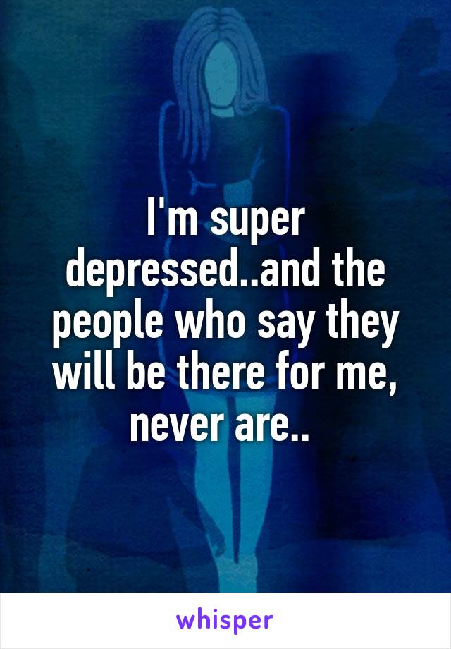 I'm super depressed..and the people who say they will be there for me, never are.. 