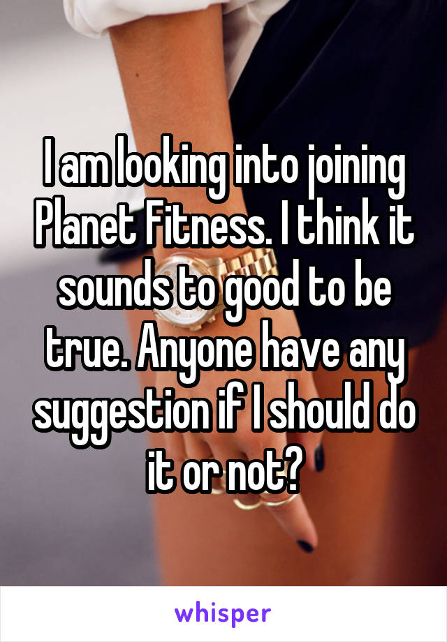 I am looking into joining Planet Fitness. I think it sounds to good to be true. Anyone have any suggestion if I should do it or not?