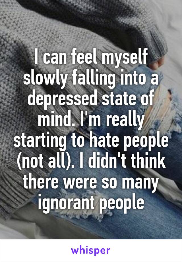 I can feel myself slowly falling into a depressed state of mind. I'm really starting to hate people (not all). I didn't think there were so many ignorant people