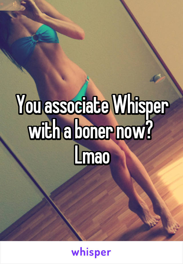 You associate Whisper with a boner now?  Lmao