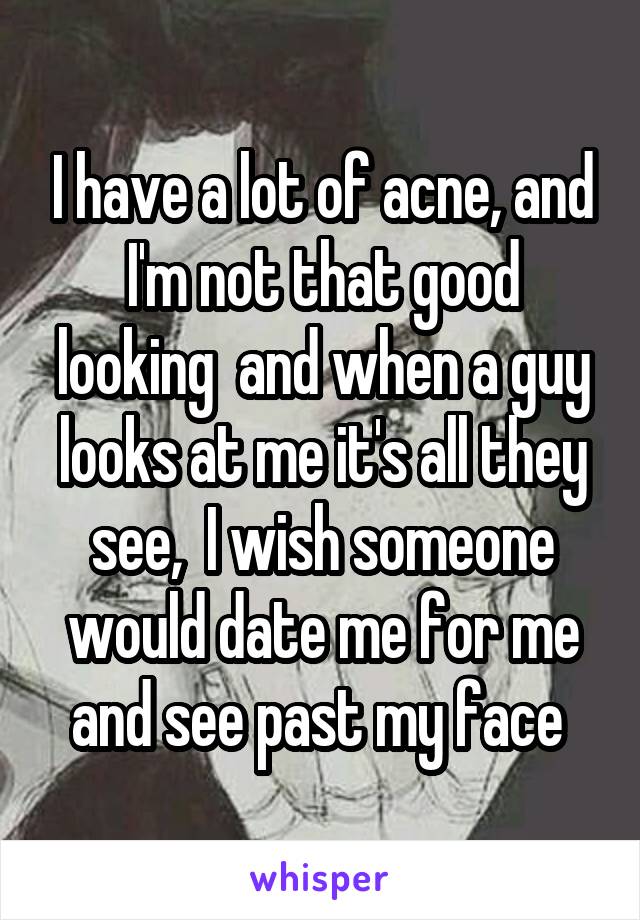 I have a lot of acne, and I'm not that good looking  and when a guy looks at me it's all they see,  I wish someone would date me for me and see past my face 