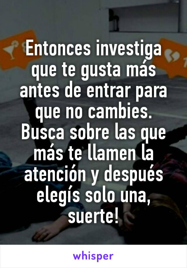 Entonces investiga que te gusta más antes de entrar para que no cambies. Busca sobre las que más te llamen la atención y después elegís solo una, suerte!