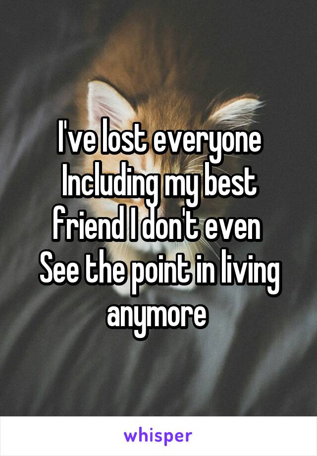 I've lost everyone
Including my best friend I don't even 
See the point in living anymore 