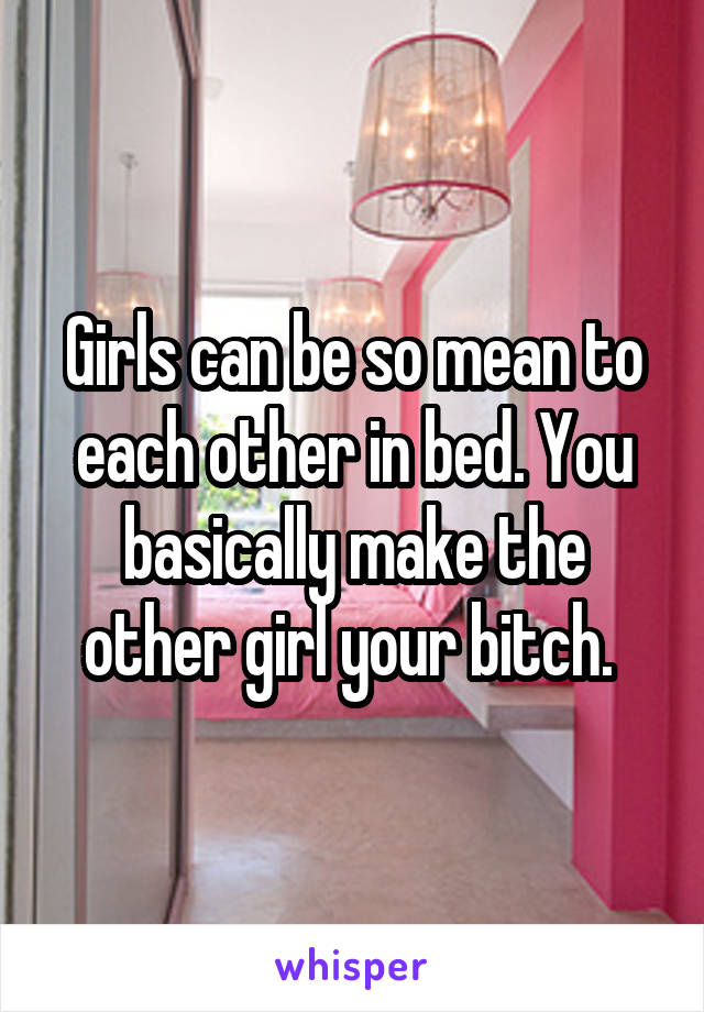 Girls can be so mean to each other in bed. You basically make the other girl your bitch. 