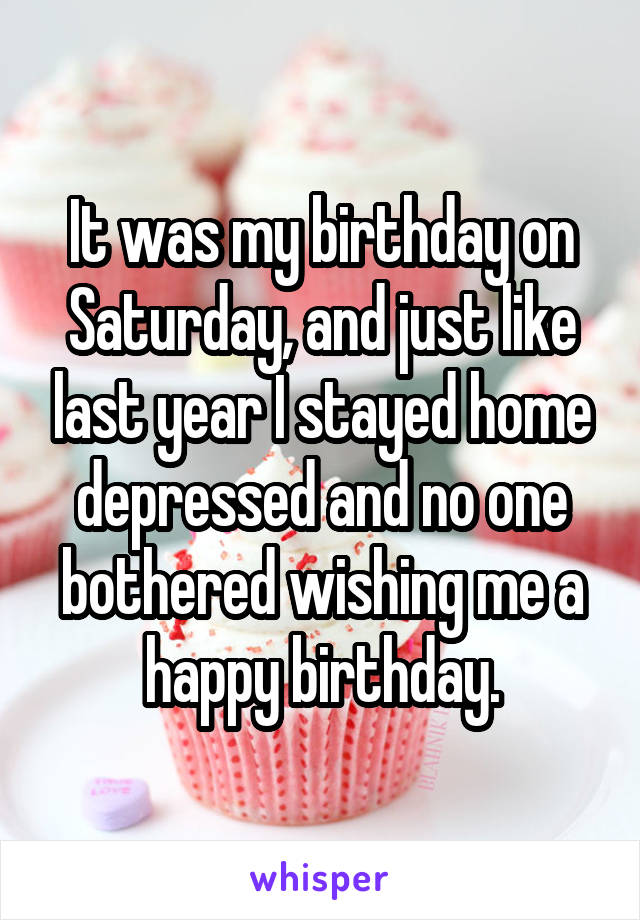 It was my birthday on Saturday, and just like last year I stayed home depressed and no one bothered wishing me a happy birthday.