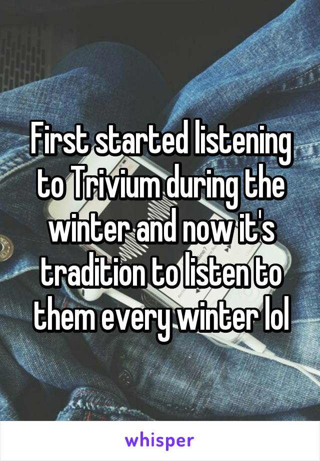 First started listening to Trivium during the winter and now it's tradition to listen to them every winter lol