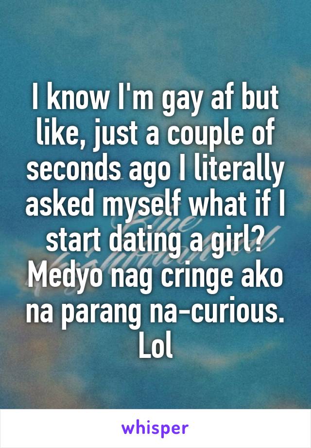 I know I'm gay af but like, just a couple of seconds ago I literally asked myself what if I start dating a girl? Medyo nag cringe ako na parang na-curious. Lol