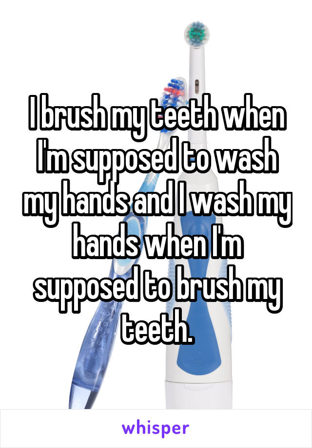 I brush my teeth when I'm supposed to wash my hands and I wash my hands when I'm supposed to brush my teeth.