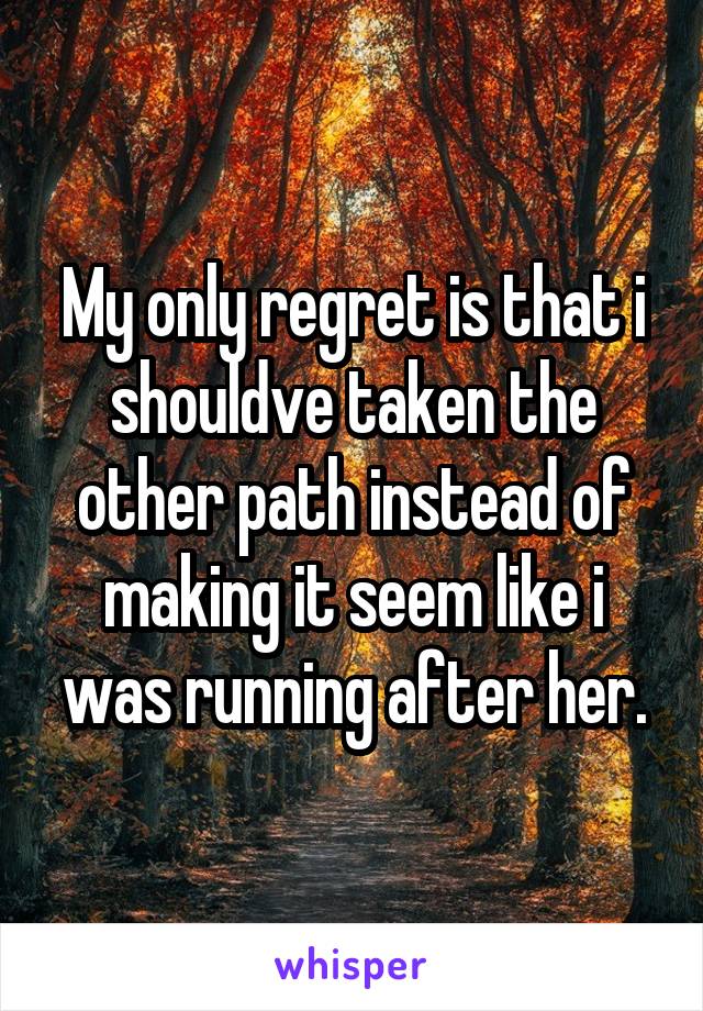 My only regret is that i shouldve taken the other path instead of making it seem like i was running after her.