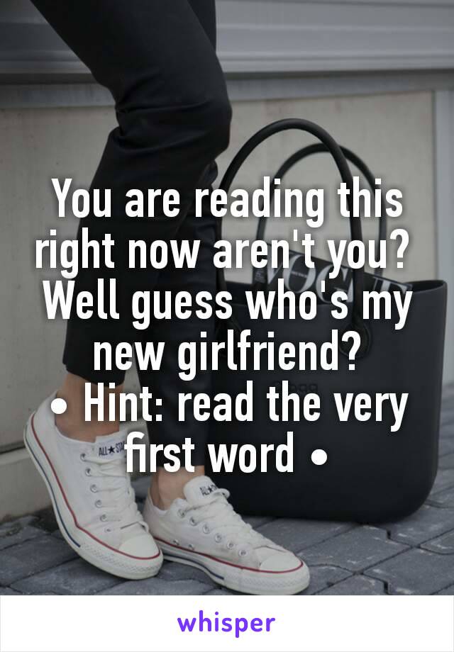 You are reading this right now aren't you? 
Well guess who's my new girlfriend?
• Hint: read the very first word •