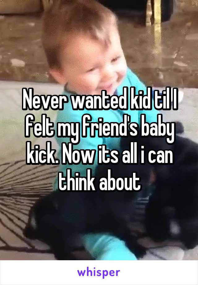 Never wanted kid til I felt my friend's baby kick. Now its all i can think about