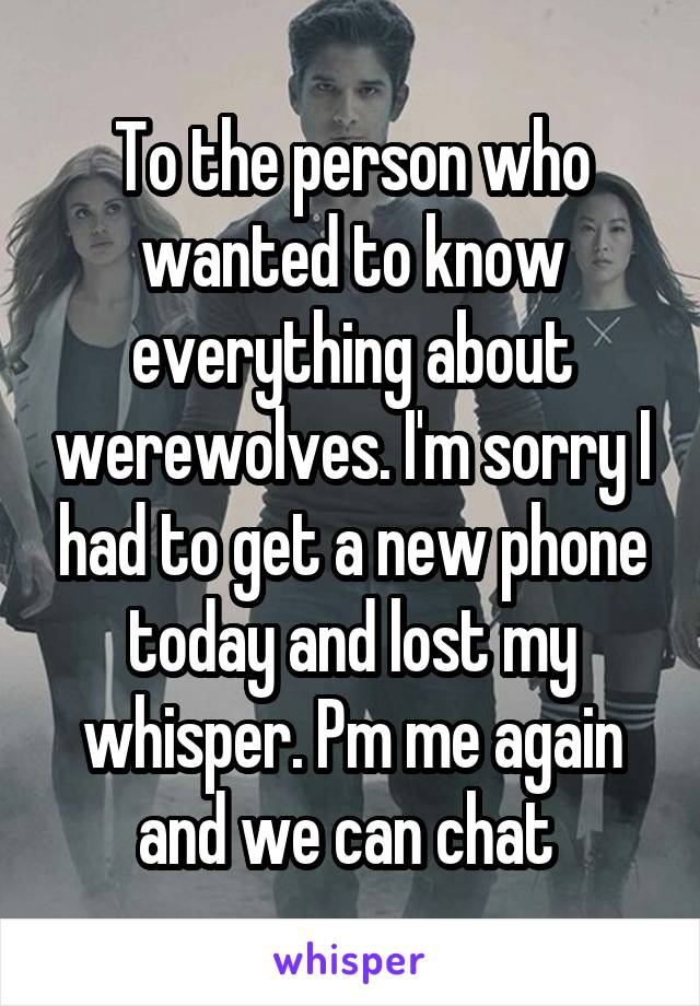 To the person who wanted to know everything about werewolves. I'm sorry I had to get a new phone today and lost my whisper. Pm me again and we can chat 