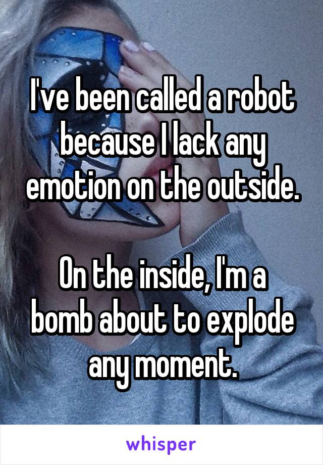 I've been called a robot because I lack any emotion on the outside.

On the inside, I'm a bomb about to explode any moment.