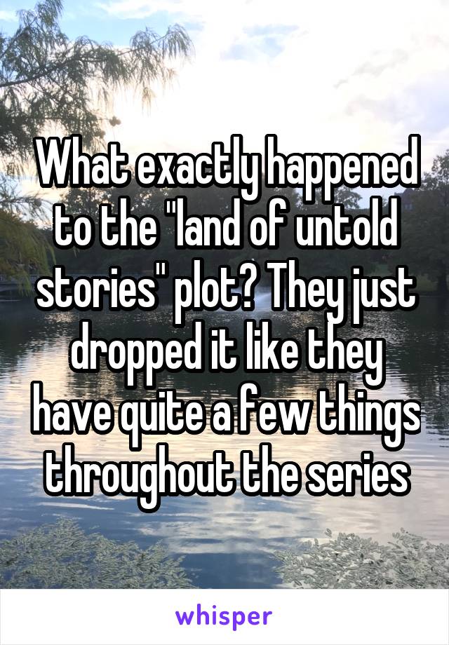 What exactly happened to the "land of untold stories" plot? They just dropped it like they have quite a few things throughout the series