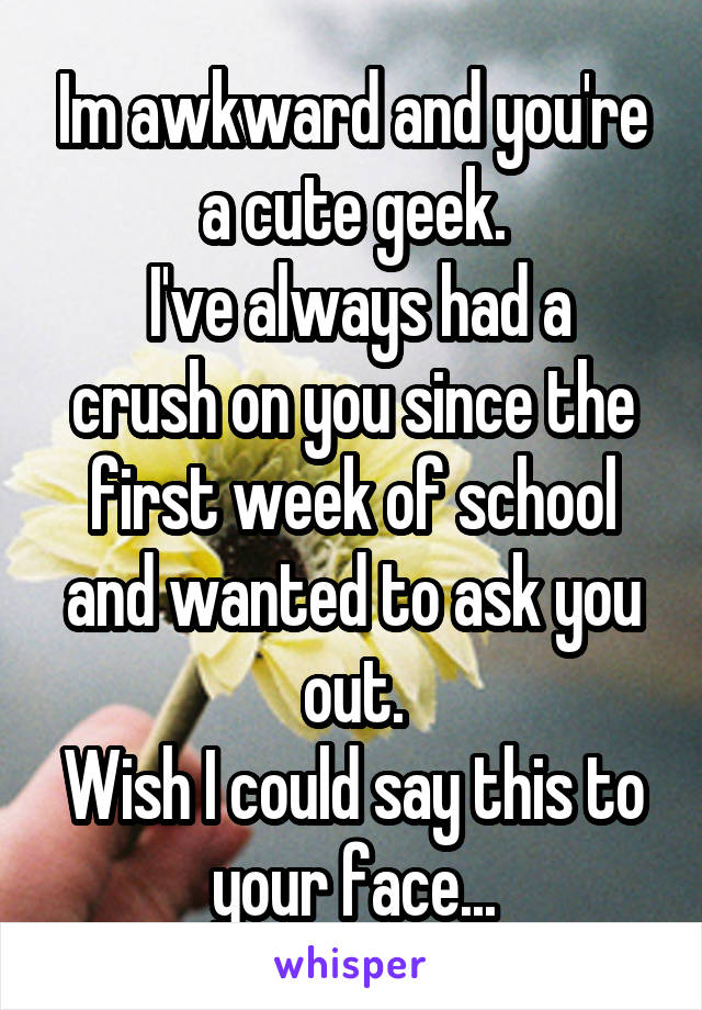 Im awkward and you're a cute geek.
 I've always had a crush on you since the first week of school and wanted to ask you out.
Wish I could say this to your face...