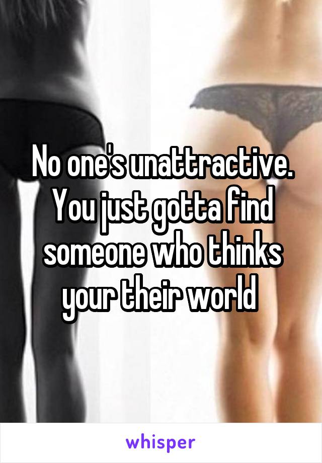 No one's unattractive. You just gotta find someone who thinks your their world 